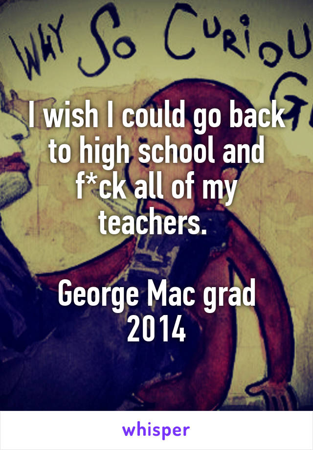 I wish I could go back to high school and f*ck all of my teachers. 

George Mac grad 2014