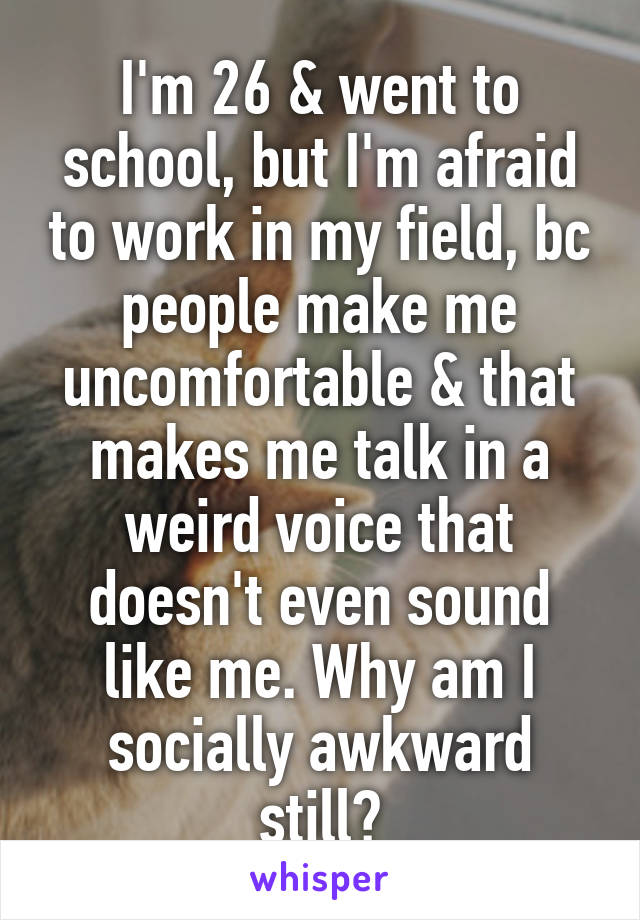 I'm 26 & went to school, but I'm afraid to work in my field, bc people make me uncomfortable & that makes me talk in a weird voice that doesn't even sound like me. Why am I socially awkward still?