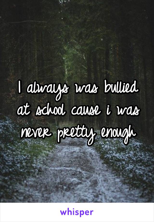 I always was bullied at school cause i was never pretty enough