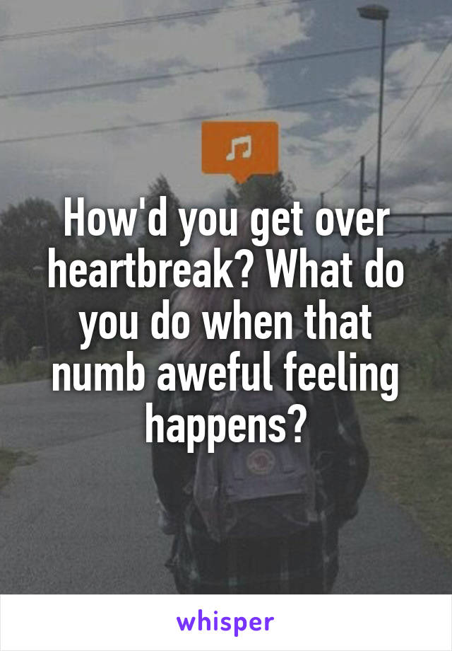 How'd you get over heartbreak? What do you do when that numb aweful feeling happens?