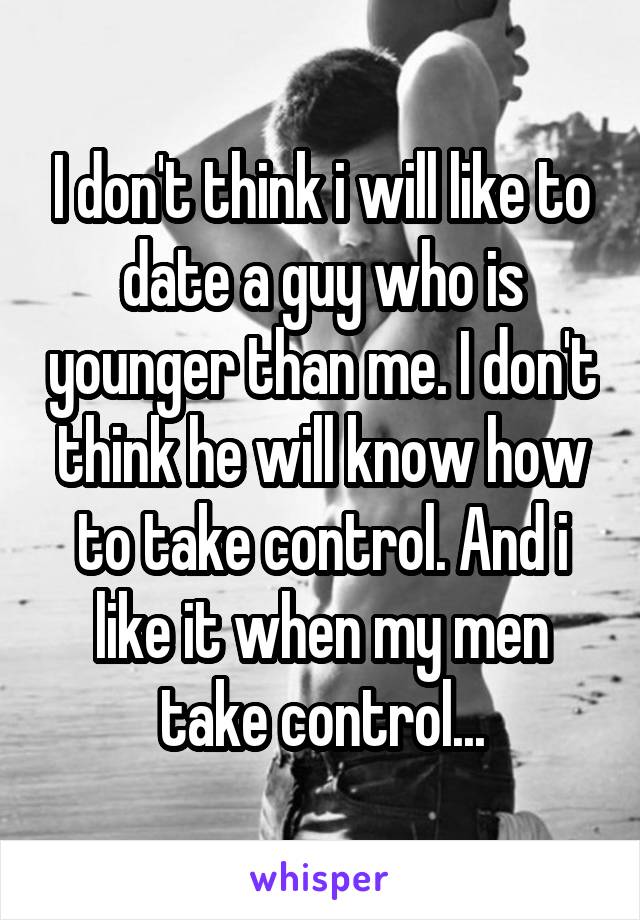 I don't think i will like to date a guy who is younger than me. I don't think he will know how to take control. And i like it when my men take control...