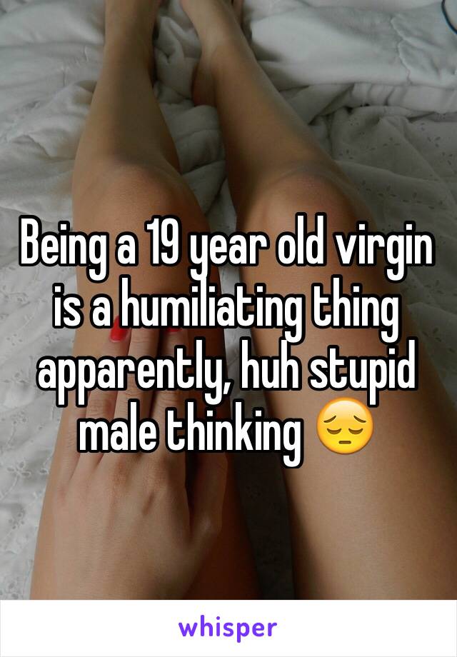 Being a 19 year old virgin is a humiliating thing apparently, huh stupid male thinking 😔