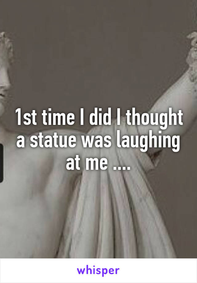 1st time I did I thought a statue was laughing at me ....