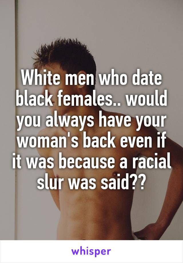 White men who date black females.. would you always have your woman's back even if it was because a racial slur was said??