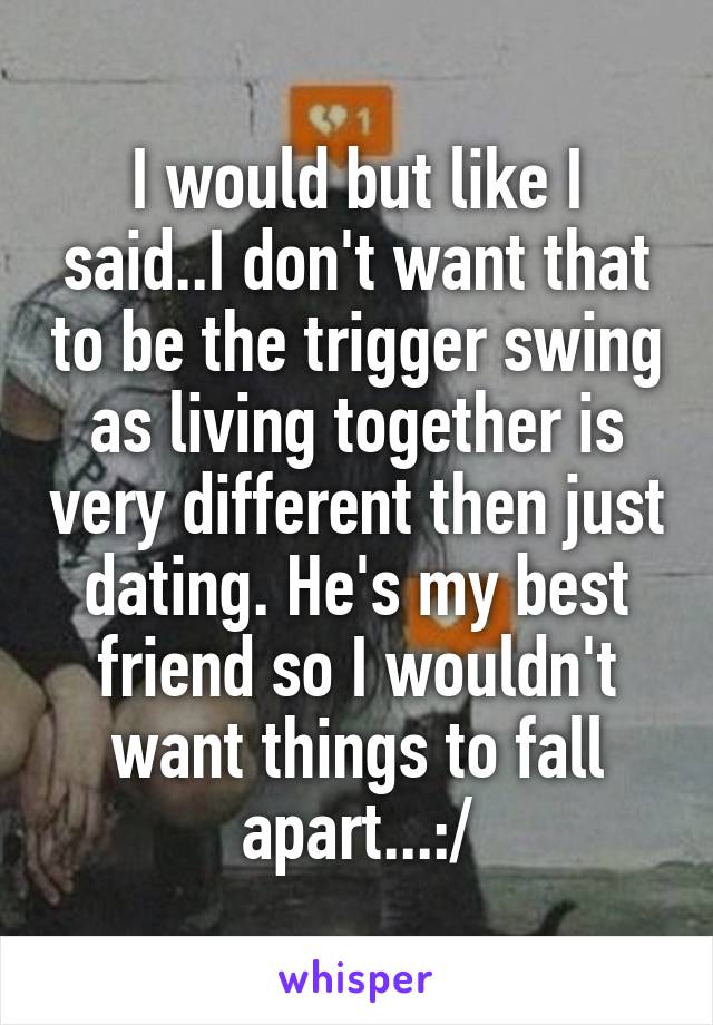 I would but like I said..I don't want that to be the trigger swing as living together is very different then just dating. He's my best friend so I wouldn't want things to fall apart...:/