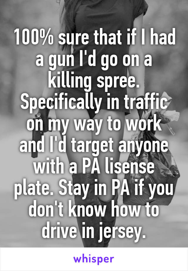 100% sure that if I had a gun I'd go on a killing spree. Specifically in traffic on my way to work and I'd target anyone with a PA lisense plate. Stay in PA if you don't know how to drive in jersey.