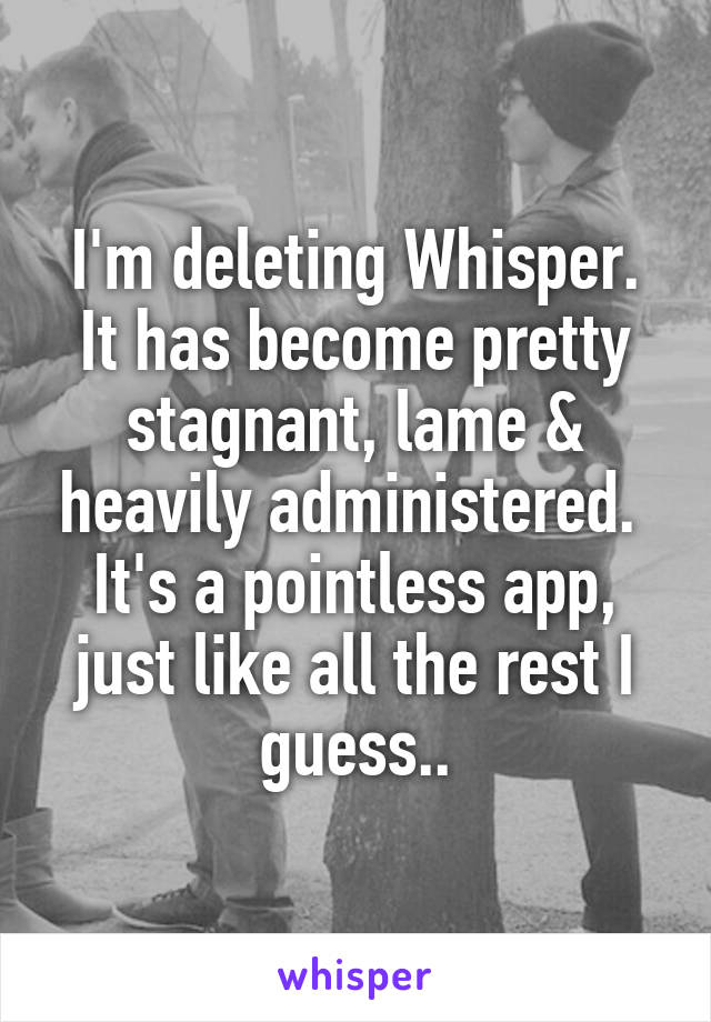 I'm deleting Whisper.
It has become pretty stagnant, lame & heavily administered. 
It's a pointless app, just like all the rest I guess..