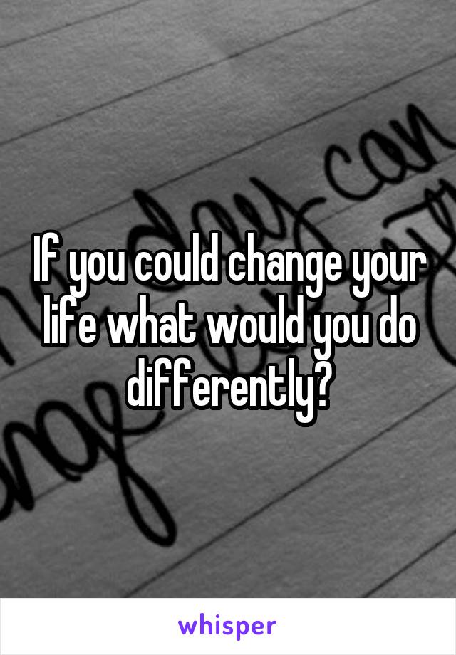 If you could change your life what would you do differently?