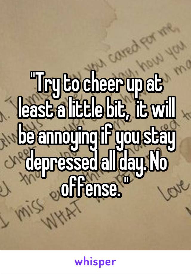 "Try to cheer up at least a little bit,  it will be annoying if you stay depressed all day. No offense. " 