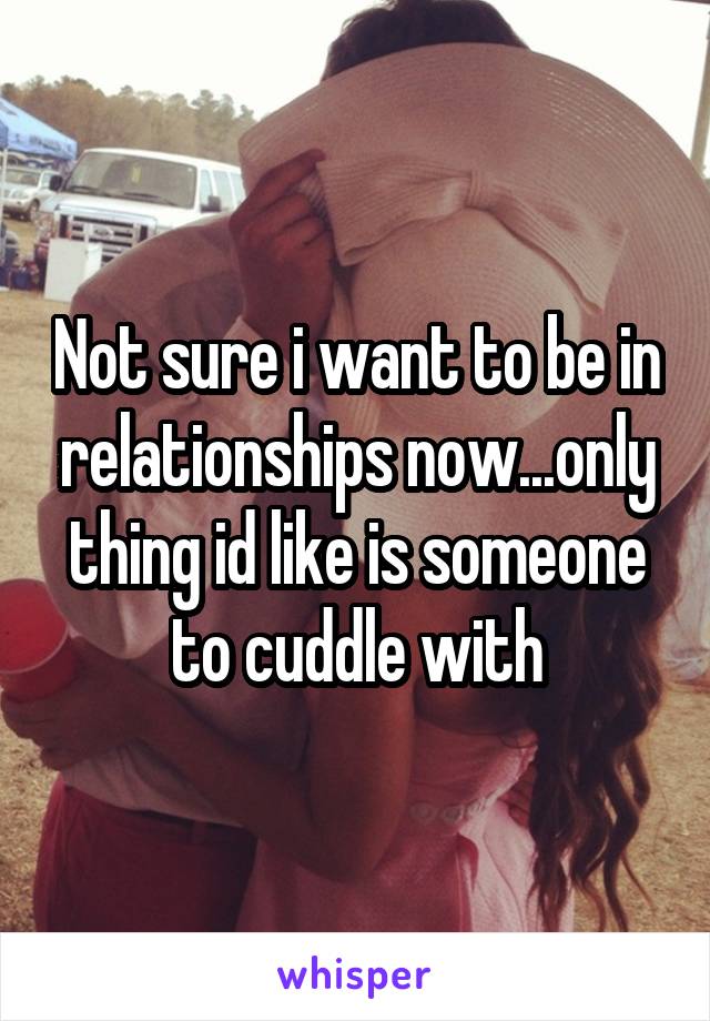 Not sure i want to be in relationships now...only thing id like is someone to cuddle with