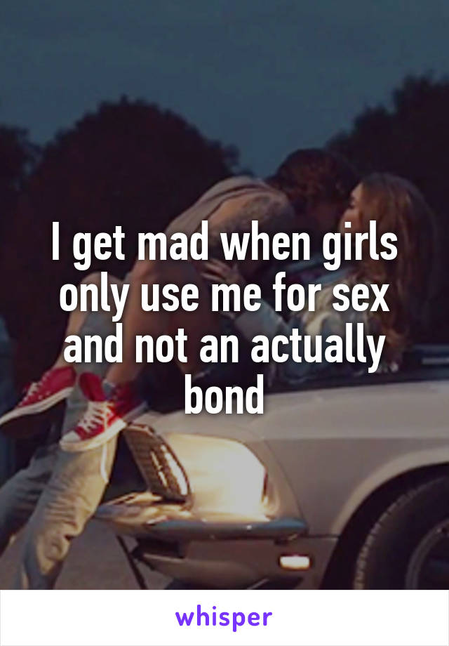 I get mad when girls only use me for sex and not an actually bond