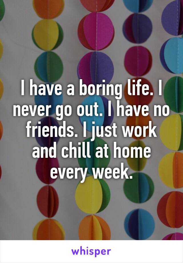 I have a boring life. I never go out. I have no friends. I just work and chill at home every week.