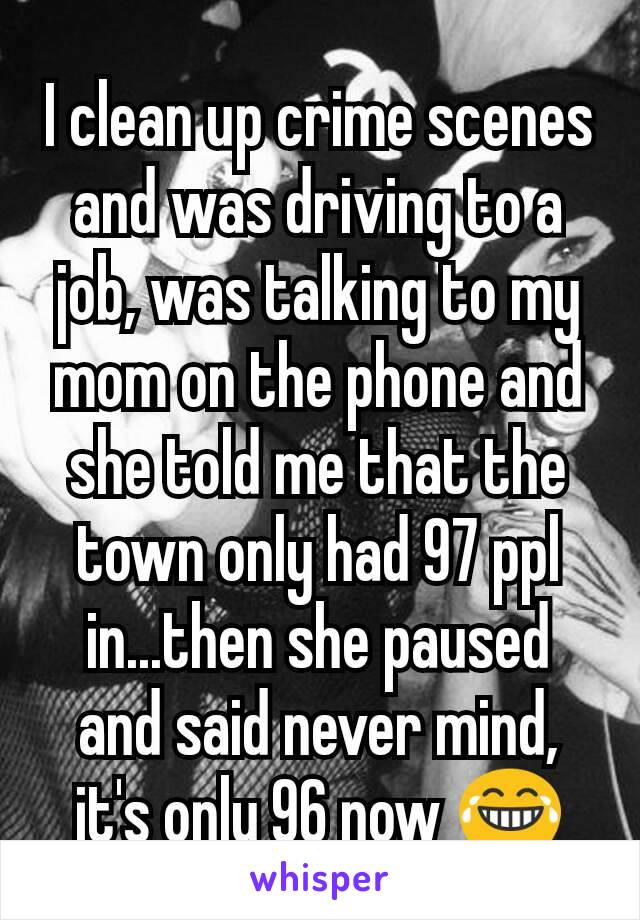 I clean up crime scenes and was driving to a job, was talking to my mom on the phone and she told me that the town only had 97 ppl in...then she paused and said never mind, it's only 96 now 😂