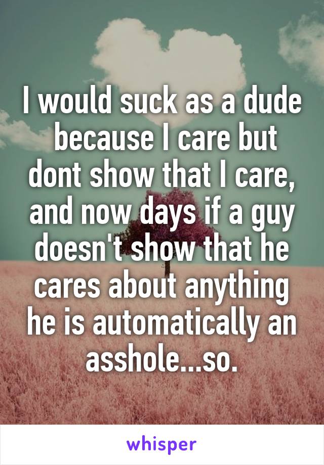 I would suck as a dude  because I care but dont show that I care, and now days if a guy doesn't show that he cares about anything he is automatically an asshole...so.