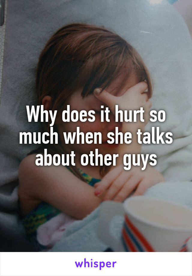 Why does it hurt so much when she talks about other guys