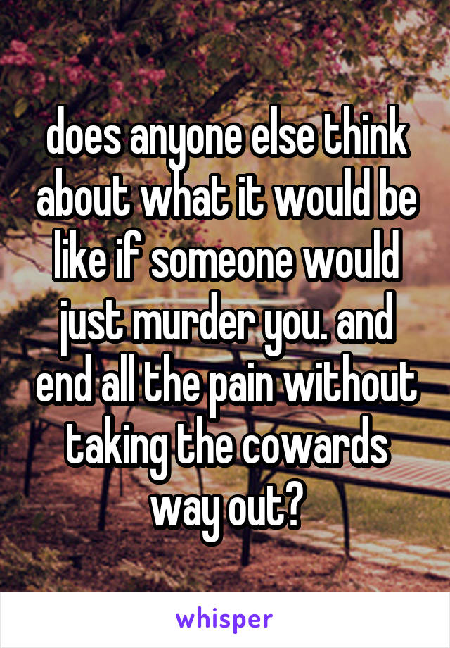 does anyone else think about what it would be like if someone would just murder you. and end all the pain without taking the cowards way out?