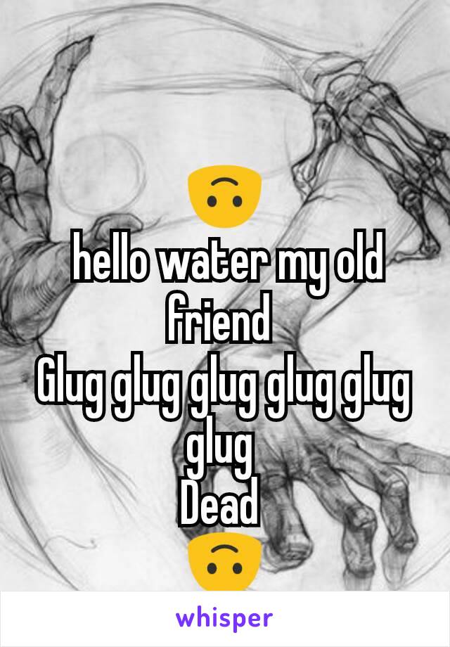 🙃
 hello water my old friend 
Glug glug glug glug glug glug 
Dead 
🙃