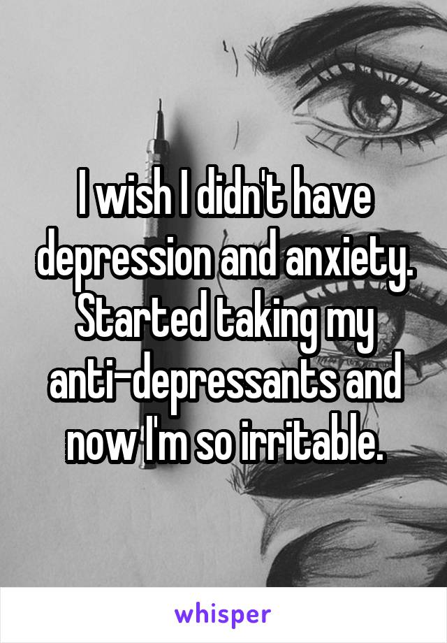 I wish I didn't have depression and anxiety. Started taking my anti-depressants and now I'm so irritable.