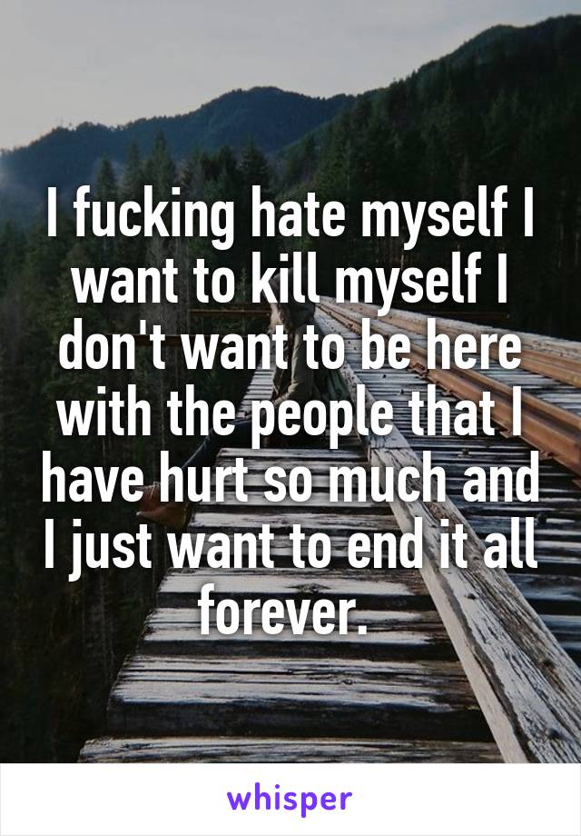 I fucking hate myself I want to kill myself I don't want to be here with the people that I have hurt so much and I just want to end it all forever. 