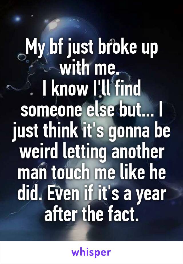 My bf just broke up with me. 
I know I'll find someone else but... I just think it's gonna be weird letting another man touch me like he did. Even if it's a year after the fact.