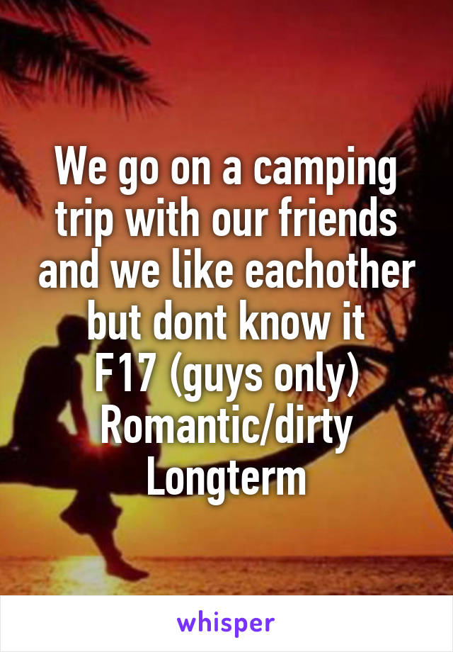 We go on a camping trip with our friends and we like eachother but dont know it
F17 (guys only)
Romantic/dirty
Longterm