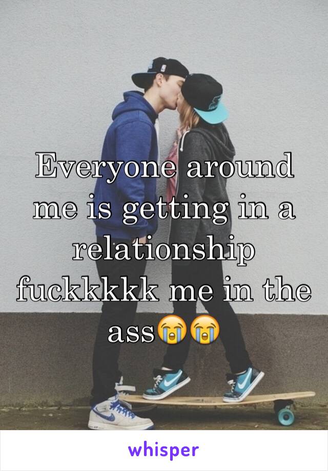 Everyone around me is getting in a relationship fuckkkkk me in the ass😭😭