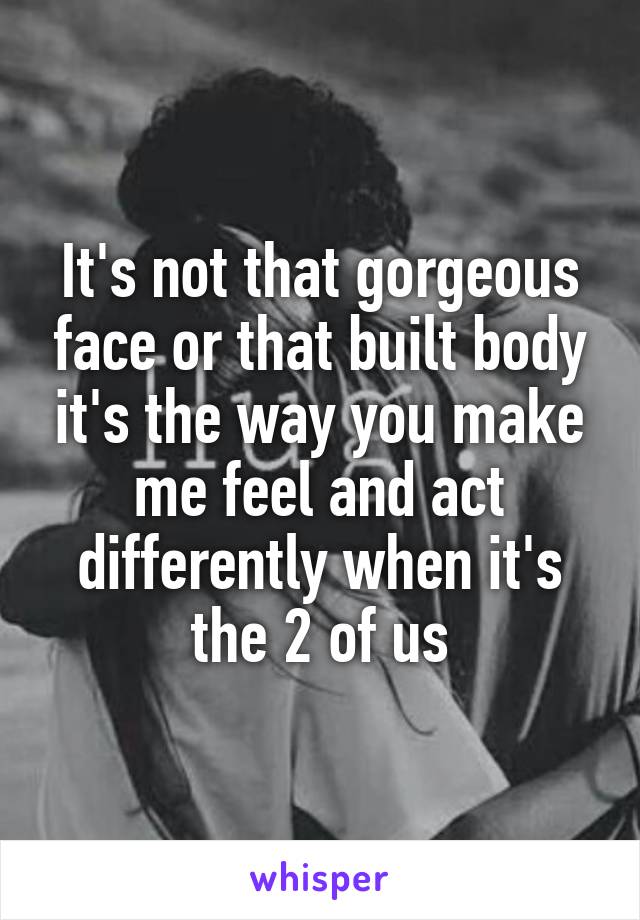 It's not that gorgeous face or that built body it's the way you make me feel and act differently when it's the 2 of us