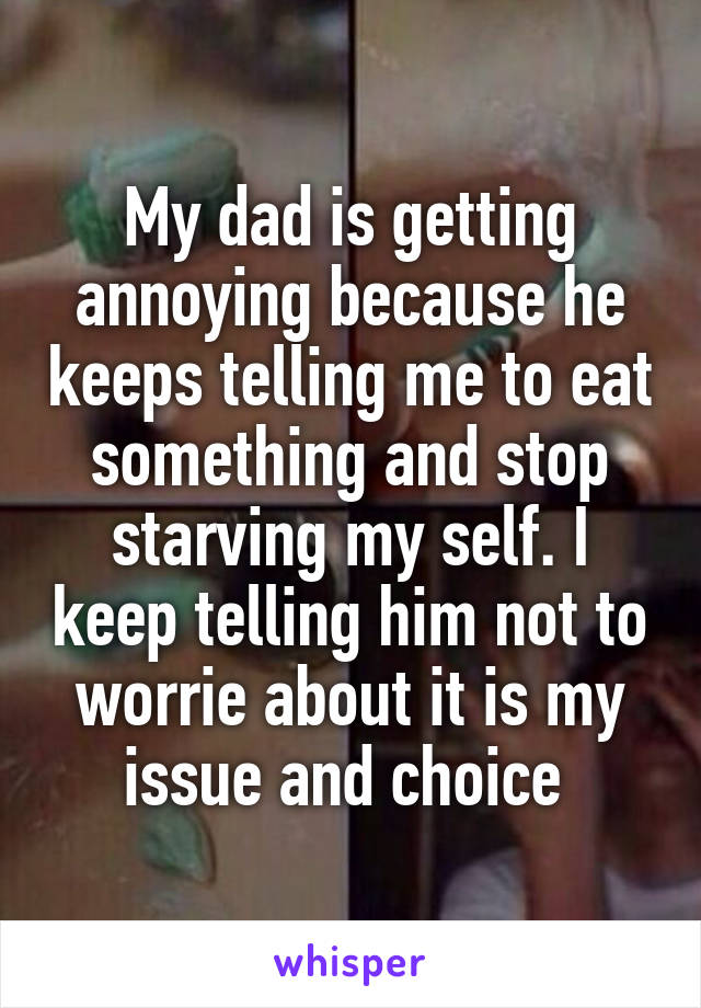 My dad is getting annoying because he keeps telling me to eat something and stop starving my self. I keep telling him not to worrie about it is my issue and choice 