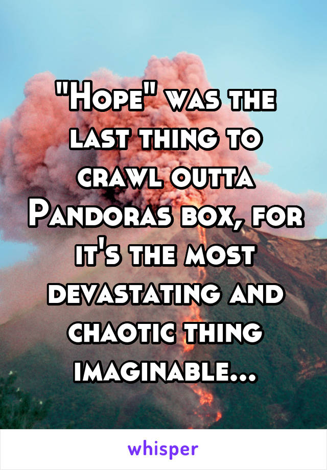 "Hope" was the last thing to crawl outta Pandoras box, for it's the most devastating and chaotic thing imaginable...