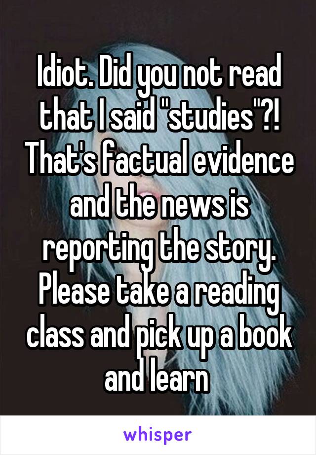 Idiot. Did you not read that I said "studies"?! That's factual evidence and the news is reporting the story. Please take a reading class and pick up a book and learn 