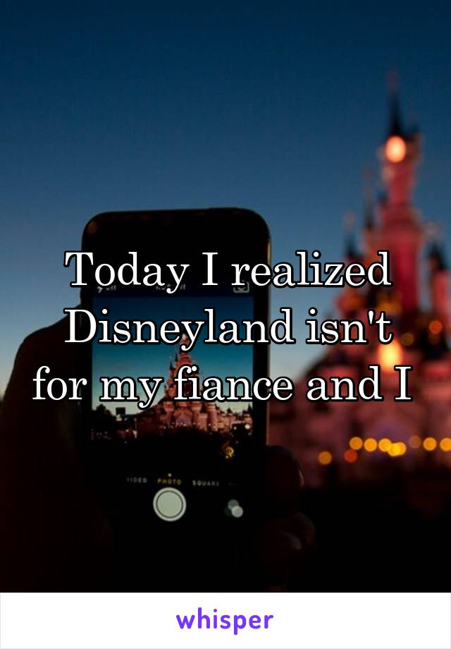 Today I realized Disneyland isn't for my fiance and I 