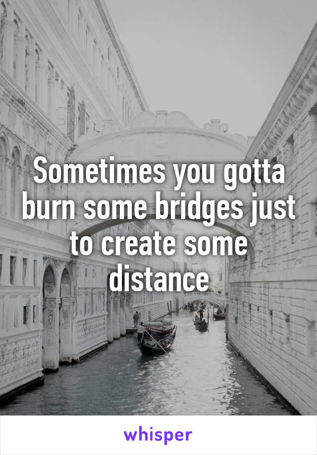 Sometimes you gotta burn some bridges just to create some distance