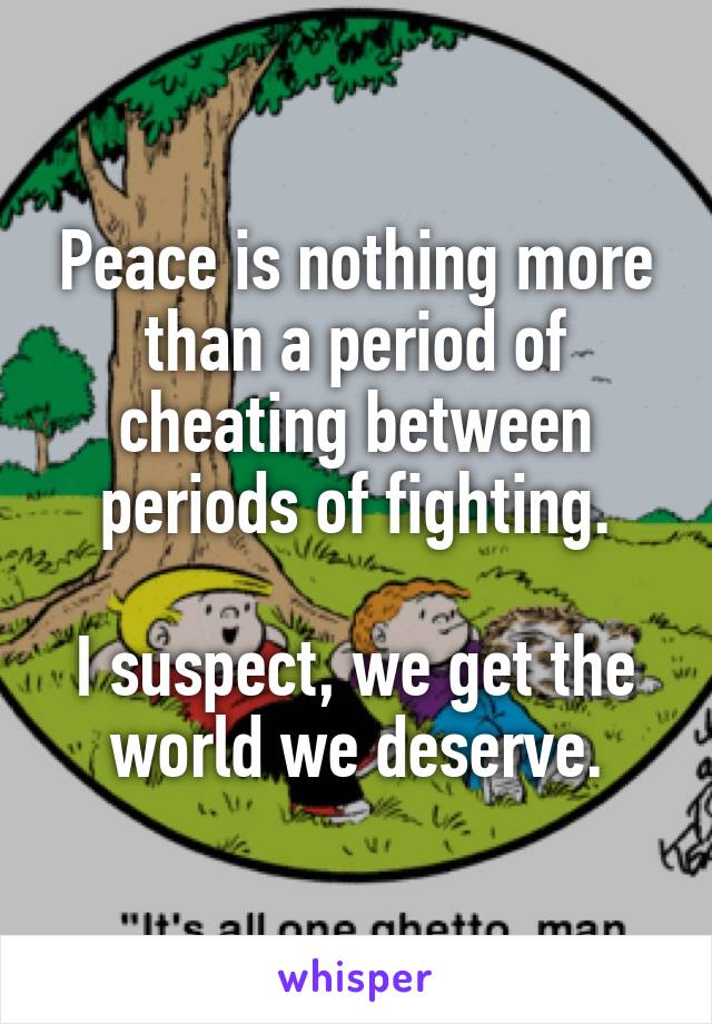 Peace is nothing more than a period of cheating between periods of fighting.

I suspect, we get the world we deserve.