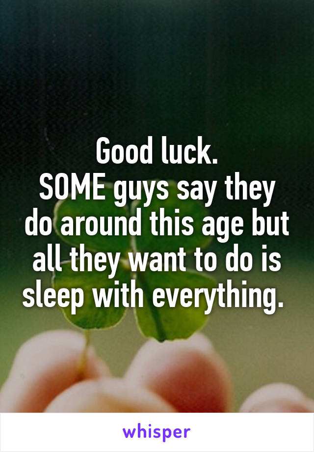 Good luck.
SOME guys say they do around this age but all they want to do is sleep with everything. 