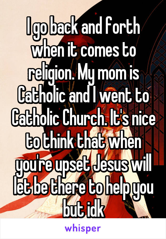 I go back and forth when it comes to religion. My mom is Catholic and I went to Catholic Church. It's nice to think that when you're upset Jesus will let be there to help you but idk