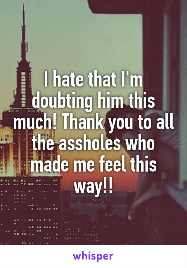 I hate that I'm doubting him this much! Thank you to all the assholes who made me feel this way!!