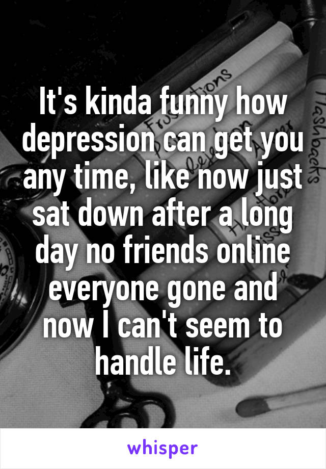 It's kinda funny how depression can get you any time, like now just sat down after a long day no friends online everyone gone and now I can't seem to handle life.