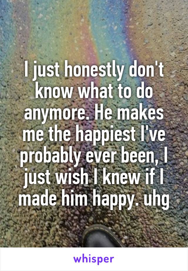 I just honestly don't know what to do anymore. He makes me the happiest I've probably ever been, I just wish I knew if I made him happy. uhg