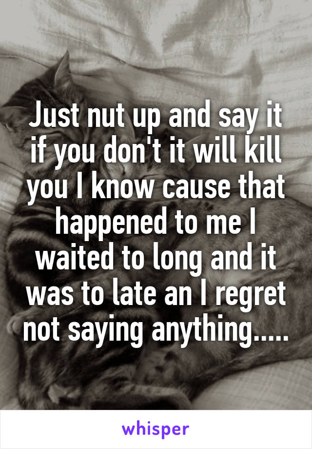 Just nut up and say it if you don't it will kill you I know cause that happened to me I waited to long and it was to late an I regret not saying anything.....