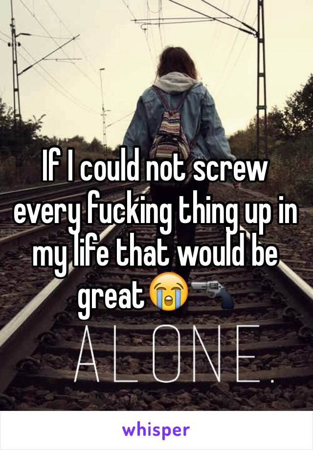 If I could not screw every fucking thing up in my life that would be great😭🔫