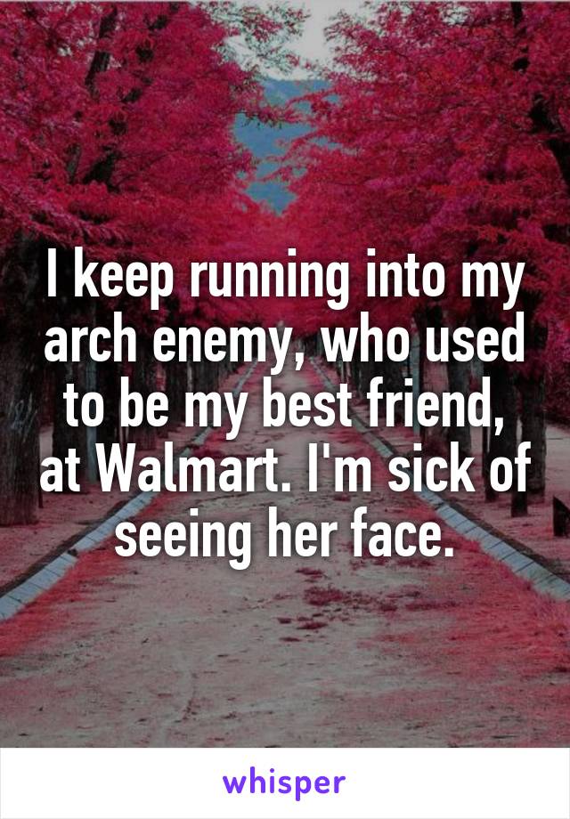 I keep running into my arch enemy, who used to be my best friend, at Walmart. I'm sick of seeing her face.