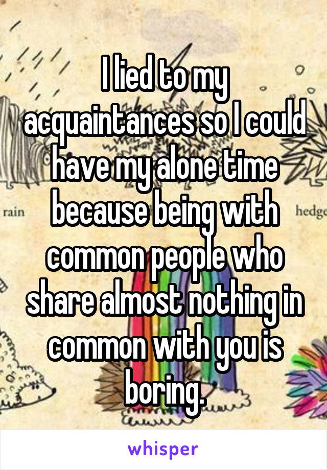 I lied to my acquaintances so I could have my alone time because being with common people who share almost nothing in common with you is boring.