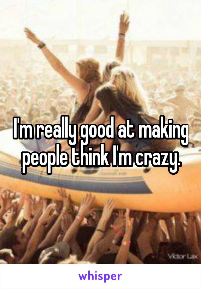 I'm really good at making people think I'm crazy.