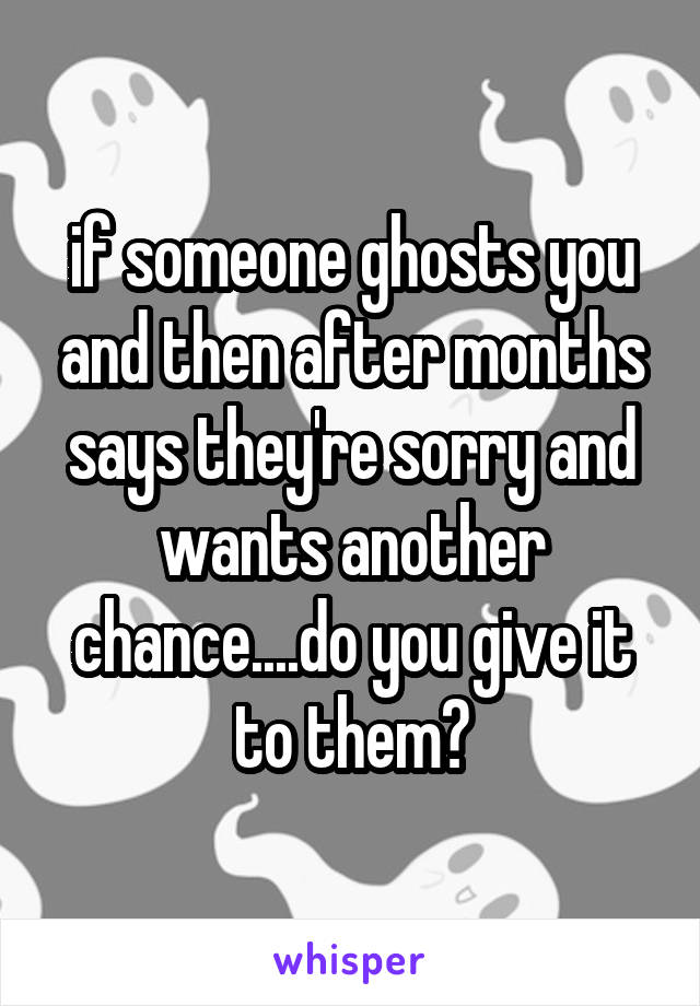 if someone ghosts you and then after months says they're sorry and wants another chance....do you give it to them?