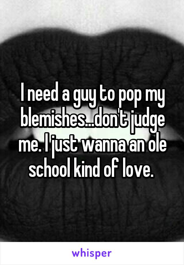 I need a guy to pop my blemishes...don't judge me. I just wanna an ole school kind of love. 