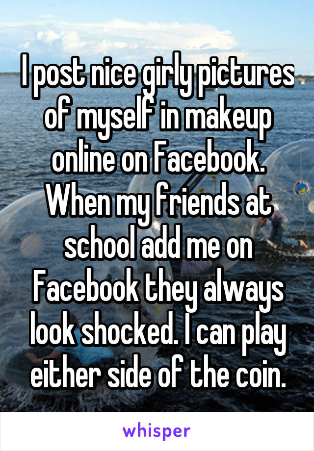 I post nice girly pictures of myself in makeup online on Facebook. When my friends at school add me on Facebook they always look shocked. I can play either side of the coin.