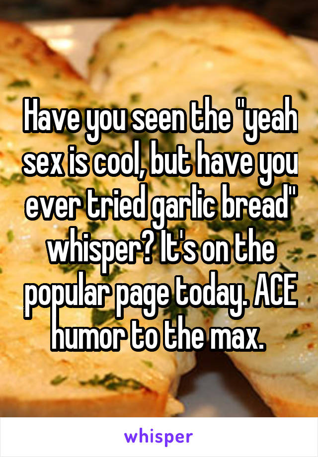 Have you seen the "yeah sex is cool, but have you ever tried garlic bread" whisper? It's on the popular page today. ACE humor to the max. 