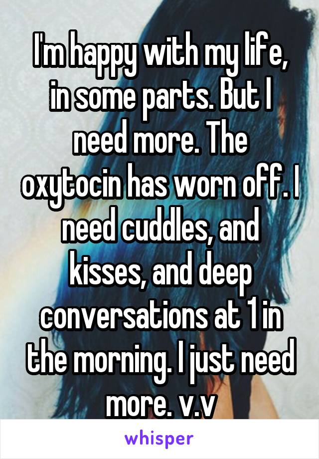 I'm happy with my life, in some parts. But I need more. The oxytocin has worn off. I need cuddles, and kisses, and deep conversations at 1 in the morning. I just need more. v.v