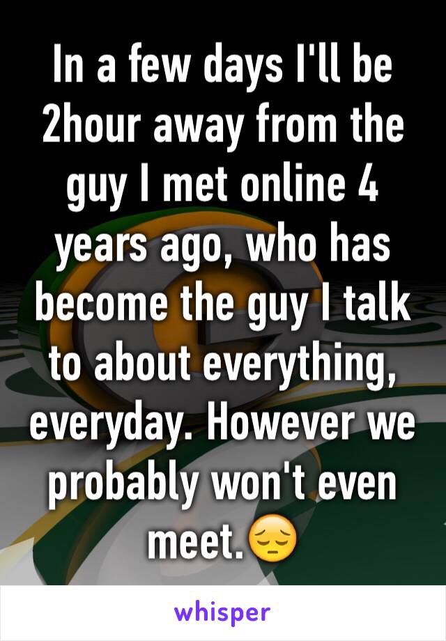 In a few days I'll be 2hour away from the guy I met online 4 years ago, who has become the guy I talk to about everything, everyday. However we probably won't even meet.😔
