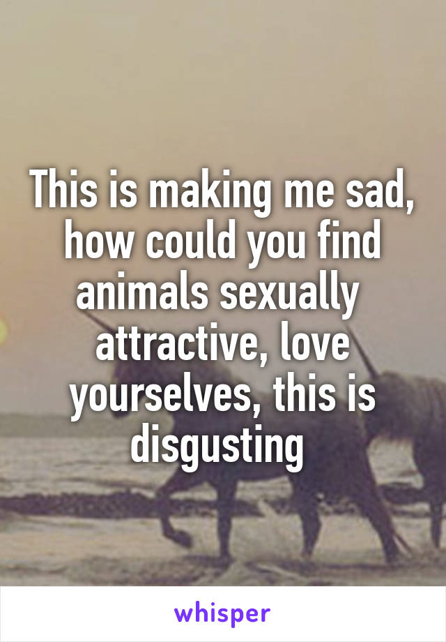 This is making me sad, how could you find animals sexually  attractive, love yourselves, this is disgusting 